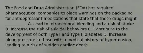 The Food and Drug Administration (FDA) has required pharmaceutical companies to place warnings on the packaging for antidepressant medications that state that these drugs might __________. A. Lead to intracerebral bleeding and a risk of stroke B. Increase the risk of suicidal behaviors C. Contribute to the development of both Type I and Type II diabetes D. Increase blood pressure in those with a medical history of hypertension, leading to a risk of sudden cardiac death