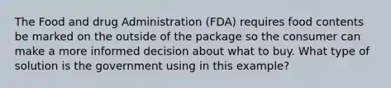 The Food and drug Administration (FDA) requires food contents be marked on the outside of the package so the consumer can make a more informed decision about what to buy. What type of solution is the government using in this example?