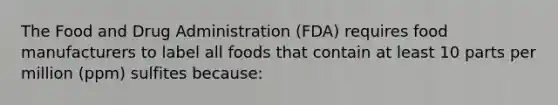 The Food and Drug Administration (FDA) requires food manufacturers to label all foods that contain at least 10 parts per million (ppm) sulfites because: