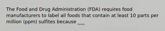 The Food and Drug Administration (FDA) requires food manufacturers to label all foods that contain at least 10 parts per million (ppm) sulfites because ___