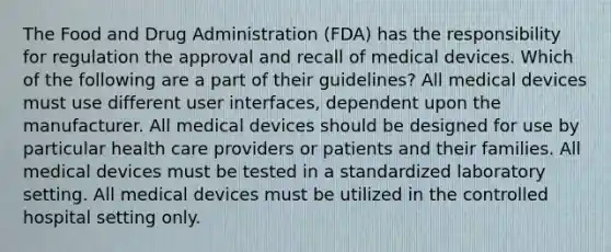 The Food and Drug Administration (FDA) has the responsibility for regulation the approval and recall of medical devices. Which of the following are a part of their guidelines? All medical devices must use different user interfaces, dependent upon the manufacturer. All medical devices should be designed for use by particular health care providers or patients and their families. All medical devices must be tested in a standardized laboratory setting. All medical devices must be utilized in the controlled hospital setting only.