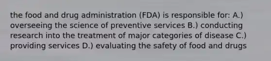 the food and drug administration (FDA) is responsible for: A.) overseeing the science of preventive services B.) conducting research into the treatment of major categories of disease C.) providing services D.) evaluating the safety of food and drugs