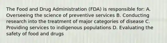 The Food and Drug Administration (FDA) is responsible for: A. Overseeing the science of preventive services B. Conducting research into the treatment of major categories of disease C. Providing services to indigenous populations D. Evaluating the safety of food and drugs