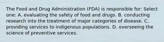 The Food and Drug Administration (FDA) is responsible for: Select one: A. evaluating the safety of food and drugs. B. conducting research into the treatment of major categories of disease. C. providing services to indigenous populations. D. overseeing the science of preventive services.