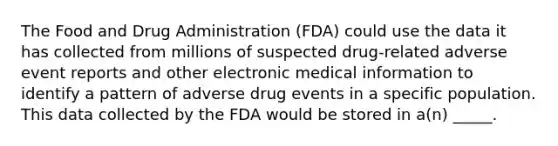 The Food and Drug Administration (FDA) could use the data it has collected from millions of suspected drug-related adverse event reports and other electronic medical information to identify a pattern of adverse drug events in a specific population. This data collected by the FDA would be stored in a(n) _____.