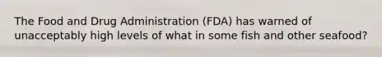 The Food and Drug Administration (FDA) has warned of unacceptably high levels of what in some fish and other seafood?