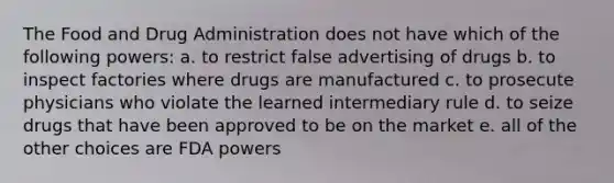 The Food and Drug Administration does not have which of the following powers: a. to restrict false advertising of drugs b. to inspect factories where drugs are manufactured c. to prosecute physicians who violate the learned intermediary rule d. to seize drugs that have been approved to be on the market e. all of the other choices are FDA powers