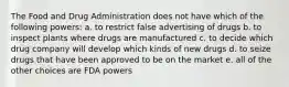 The Food and Drug Administration does not have which of the following powers: a. to restrict false advertising of drugs b. to inspect plants where drugs are manufactured c. to decide which drug company will develop which kinds of new drugs d. to seize drugs that have been approved to be on the market e. all of the other choices are FDA powers