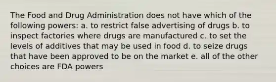 The Food and Drug Administration does not have which of the following powers: a. to restrict false advertising of drugs b. to inspect factories where drugs are manufactured c. to set the levels of additives that may be used in food d. to seize drugs that have been approved to be on the market e. all of the other choices are FDA powers