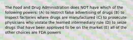 The Food and Drug Administration does NOT have which of the following powers: (A) to restrict false advertising of drugs (B) to inspect factories where drugs are manufactured (C) to prosecute physicians who violate the learned intermediary rule (D) to seize drugs that have been approved to be on the market (E) all of the other choices are FDA powers