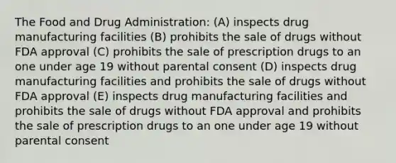 The Food and Drug Administration: (A) inspects drug manufacturing facilities (B) prohibits the sale of drugs without FDA approval (C) prohibits the sale of prescription drugs to an one under age 19 without parental consent (D) inspects drug manufacturing facilities and prohibits the sale of drugs without FDA approval (E) inspects drug manufacturing facilities and prohibits the sale of drugs without FDA approval and prohibits the sale of prescription drugs to an one under age 19 without parental consent