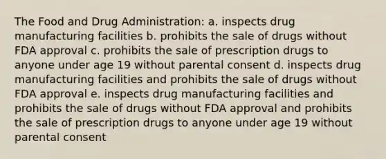 The Food and Drug Administration: a. inspects drug manufacturing facilities b. prohibits the sale of drugs without FDA approval c. prohibits the sale of prescription drugs to anyone under age 19 without parental consent d. inspects drug manufacturing facilities and prohibits the sale of drugs without FDA approval e. inspects drug manufacturing facilities and prohibits the sale of drugs without FDA approval and prohibits the sale of prescription drugs to anyone under age 19 without parental consent