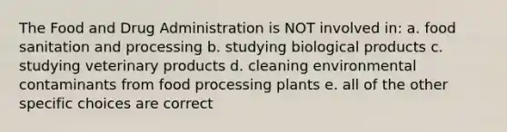 The Food and Drug Administration is NOT involved in: a. food sanitation and processing b. studying biological products c. studying veterinary products d. cleaning environmental contaminants from food processing plants e. all of the other specific choices are correct