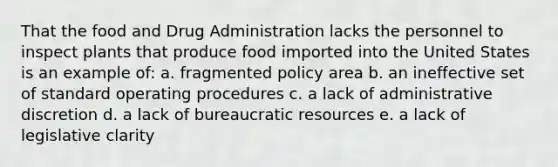 That the food and Drug Administration lacks the personnel to inspect plants that produce food imported into the United States is an example of: a. fragmented policy area b. an ineffective set of standard operating procedures c. a lack of administrative discretion d. a lack of bureaucratic resources e. a lack of legislative clarity