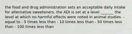 the food and drug administration sets an acceptable daily intake for alternative sweeteners. the ADI is set at a level _______ the level at which no harmful effects were noted in animal studies. - equal to - 5 times less than - 10 times less than - 50 times less than - 100 times less than