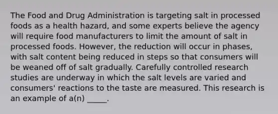 The Food and Drug Administration is targeting salt in processed foods as a health hazard, and some experts believe the agency will require food manufacturers to limit the amount of salt in processed foods. However, the reduction will occur in phases, with salt content being reduced in steps so that consumers will be weaned off of salt gradually. Carefully controlled research studies are underway in which the salt levels are varied and consumers' reactions to the taste are measured. This research is an example of a(n) _____.