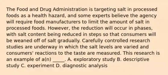 The Food and Drug Administration is targeting salt in processed foods as a health hazard, and some experts believe the agency will require food manufacturers to limit the amount of salt in processed foods. However, the reduction will occur in phases, with salt content being reduced in steps so that consumers will be weaned off of salt gradually. Carefully controlled research studies are underway in which the salt levels are varied and consumers' reactions to the taste are measured. This research is an example of a(n) _____. A. exploratory study B. descriptive study C. experiment D. diagnostic analysis