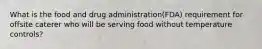 What is the food and drug administration(FDA) requirement for offsite caterer who will be serving food without temperature controls?