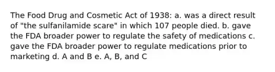 The Food Drug and Cosmetic Act of 1938: a. was a direct result of "the sulfanilamide scare" in which 107 people died. b. gave the FDA broader power to regulate the safety of medications c. gave the FDA broader power to regulate medications prior to marketing d. A and B e. A, B, and C