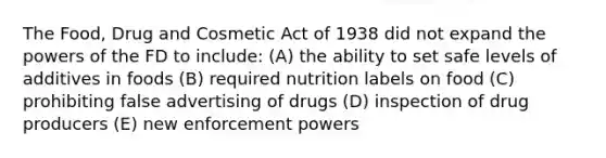 The Food, Drug and Cosmetic Act of 1938 did not expand the powers of the FD to include: (A) the ability to set safe levels of additives in foods (B) required nutrition labels on food (C) prohibiting false advertising of drugs (D) inspection of drug producers (E) new enforcement powers