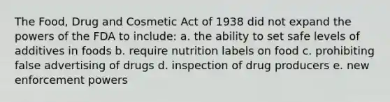 The Food, Drug and Cosmetic Act of 1938 did not expand the powers of the FDA to include: a. the ability to set safe levels of additives in foods b. require nutrition labels on food c. prohibiting false advertising of drugs d. inspection of drug producers e. new enforcement powers