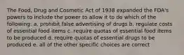 The Food, Drug and Cosmetic Act of 1938 expanded the FDA's powers to include the power to allow it to do which of the following: a. prohibit false advertising of drugs b. regulate costs of essential food items c. require quotas of essential food items to be produced d. require quotas of essential drugs to be produced e. all of the other specific choices are correct