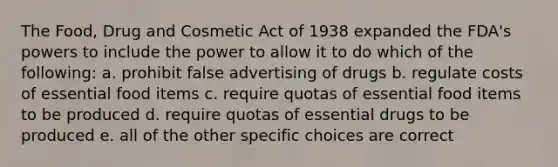 The Food, Drug and Cosmetic Act of 1938 expanded the FDA's powers to include the power to allow it to do which of the following: a. prohibit false advertising of drugs b. regulate costs of essential food items c. require quotas of essential food items to be produced d. require quotas of essential drugs to be produced e. all of the other specific choices are correct