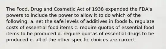 The Food, Drug and Cosmetic Act of 1938 expanded the FDA's powers to include the power to allow it to do which of the following: a. set the safe levels of additives in foods b. regulate costs of essential food items c. require quotas of essential food items to be produced d. require quotas of essential drugs to be produced e. all of the other specific choices are correct