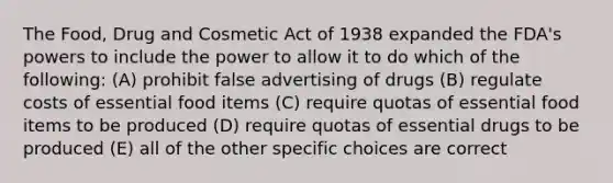 The Food, Drug and Cosmetic Act of 1938 expanded the FDA's powers to include the power to allow it to do which of the following: (A) prohibit false advertising of drugs (B) regulate costs of essential food items (C) require quotas of essential food items to be produced (D) require quotas of essential drugs to be produced (E) all of the other specific choices are correct