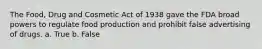 The Food, Drug and Cosmetic Act of 1938 gave the FDA broad powers to regulate food production and prohibit false advertising of drugs. a. True b. False