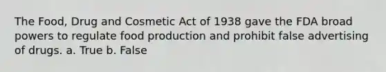 The Food, Drug and Cosmetic Act of 1938 gave the FDA broad powers to regulate food production and prohibit false advertising of drugs. a. True b. False