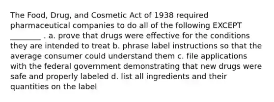 The Food, Drug, and Cosmetic Act of 1938 required pharmaceutical companies to do all of the following EXCEPT ________ . a. prove that drugs were effective for the conditions they are intended to treat b. phrase label instructions so that the average consumer could understand them c. file applications with the federal government demonstrating that new drugs were safe and properly labeled d. list all ingredients and their quantities on the label