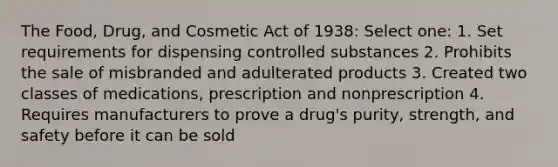 The Food, Drug, and Cosmetic Act of 1938: Select one: 1. Set requirements for dispensing controlled substances 2. Prohibits the sale of misbranded and adulterated products 3. Created two classes of medications, prescription and nonprescription 4. Requires manufacturers to prove a drug's purity, strength, and safety before it can be sold