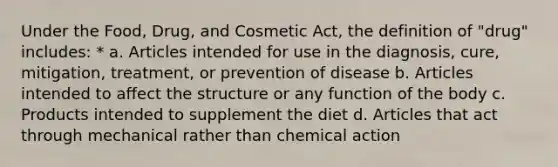 Under the Food, Drug, and Cosmetic Act, the definition of "drug" includes: * a. Articles intended for use in the diagnosis, cure, mitigation, treatment, or prevention of disease b. Articles intended to affect the structure or any function of the body c. Products intended to supplement the diet d. Articles that act through mechanical rather than chemical action