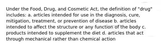 Under the Food, Drug, and Cosmetic Act, the definition of "drug" includes: a. articles intended for use in the diagnosis, cure, mitigation, treatment, or prevention of disease b. articles intended to affect the structure or any function of the body c. products intended to supplement the diet d. articles that act through mechanical rather than chemical action