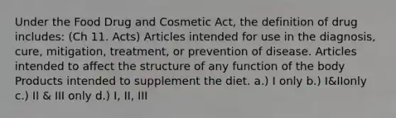 Under the Food Drug and Cosmetic Act, the definition of drug includes: (Ch 11. Acts) Articles intended for use in the diagnosis, cure, mitigation, treatment, or prevention of disease. Articles intended to affect the structure of any function of the body Products intended to supplement the diet. a.) I only b.) I&IIonly c.) II & III only d.) I, II, III