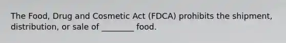 The Food, Drug and Cosmetic Act (FDCA) prohibits the shipment, distribution, or sale of ________ food.