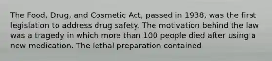 The Food, Drug, and Cosmetic Act, passed in 1938, was the first legislation to address drug safety. The motivation behind the law was a tragedy in which more than 100 people died after using a new medication. The lethal preparation contained