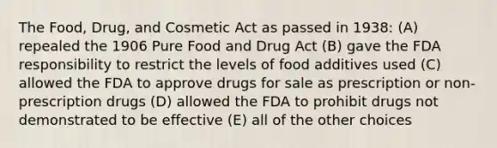 The Food, Drug, and Cosmetic Act as passed in 1938: (A) repealed the 1906 Pure Food and Drug Act (B) gave the FDA responsibility to restrict the levels of food additives used (C) allowed the FDA to approve drugs for sale as prescription or non-prescription drugs (D) allowed the FDA to prohibit drugs not demonstrated to be effective (E) all of the other choices