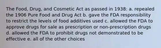 The Food, Drug, and Cosmetic Act as passed in 1938: a. repealed the 1906 Pure Food and Drug Act b. gave the FDA responsibility to restrict the levels of food additives used c. allowed the FDA to approve drugs for sale as prescription or non-prescription drugs d. allowed the FDA to prohibit drugs not demonstrated to be effective e. all of the other choices