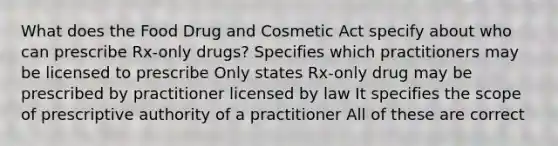 What does the Food Drug and Cosmetic Act specify about who can prescribe Rx-only drugs? Specifies which practitioners may be licensed to prescribe Only states Rx-only drug may be prescribed by practitioner licensed by law It specifies the scope of prescriptive authority of a practitioner All of these are correct