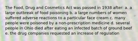 The Food, Drug and Cosmetics Act was passed in 1938 after: a. a large outbreak of food poisoning b. a large numbers of women suffered adverse reactions to a particular face cream c. many people were poisoned by a non-prescription medicine d. several people in Ohio died after eating an infected batch of ground beef e. the drug companies requested an increase of regulation