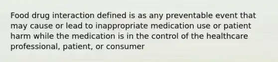 Food drug interaction defined is as any preventable event that may cause or lead to inappropriate medication use or patient harm while the medication is in the control of the healthcare professional, patient, or consumer