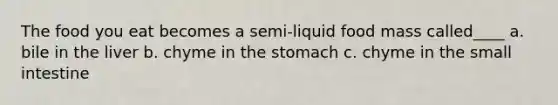 The food you eat becomes a semi-liquid food mass called____ a. bile in the liver b. chyme in the stomach c. chyme in the small intestine