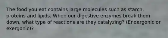 The food you eat contains large molecules such as starch, proteins and lipids. When our digestive enzymes break them down, what type of reactions are they catalyzing? (Endergonic or exergonic)?