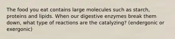 The food you eat contains large molecules such as starch, proteins and lipids. When our digestive enzymes break them down, what type of reactions are the catalyzing? (endergonic or exergonic)