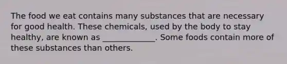 The food we eat contains many substances that are necessary for good health. These chemicals, used by the body to stay healthy, are known as _____________. Some foods contain more of these substances than others.