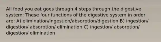 All food you eat goes through 4 steps through the digestive system: These four functions of the digestive system in order are: A) elimination/ingestion/absorption/digestion B) ingestion/ digestion/ absorption/ elimination C) ingestion/ absorption/ digestion/ elimination