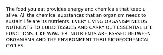 The food you eat provides energy and chemicals that keep u alive. All the chemical substances that an organism needs to sustain life are its nutrients. EVERY LIVING ORGANISM NEEDS NUTRIENTS TO BUILD TISSUES AND CARRY OUT ESSENTIAL LIFE FUNCTIONS. LIKE WWATER, NUTRIENTS ARE PASSED BETWEEN ORGANISMS AND THE ENVIRONMENT THRU BIOGEOCHEMICAL CYCLES.