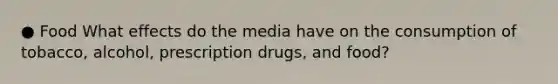 ● Food What effects do the media have on the consumption of tobacco, alcohol, prescription drugs, and food?